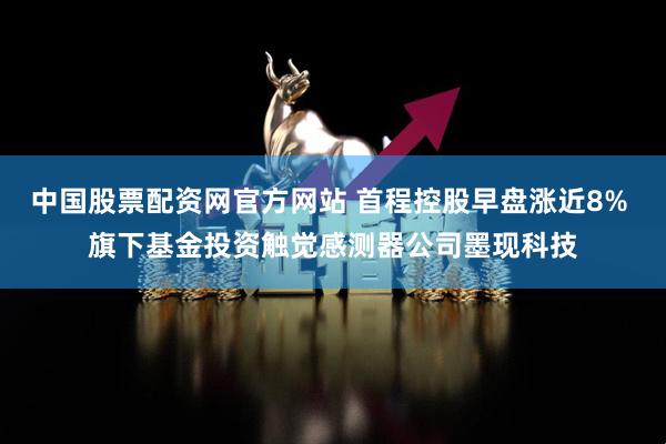 中国股票配资网官方网站 首程控股早盘涨近8% 旗下基金投资触觉感测器公司墨现科技