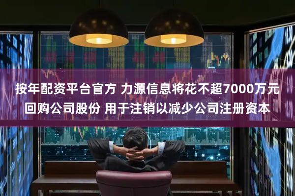 按年配资平台官方 力源信息将花不超7000万元回购公司股份 用于注销以减少公司注册资本