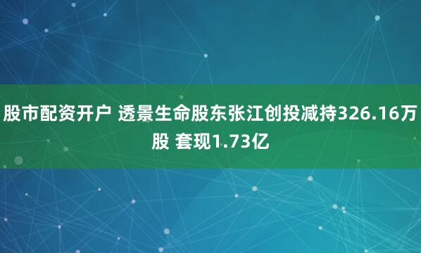 股市配资开户 透景生命股东张江创投减持326.16万股 套现1.73亿