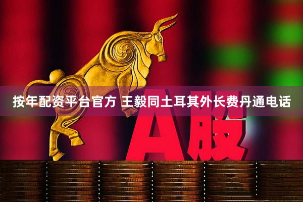 按年配资平台官方 王毅同土耳其外长费丹通电话