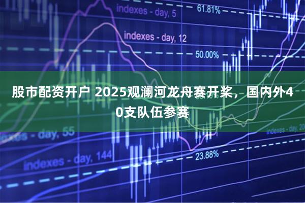 股市配资开户 2025观澜河龙舟赛开桨，国内外40支队伍参赛