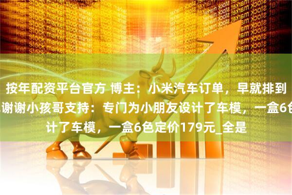 按年配资平台官方 博主：小米汽车订单，早就排到二十年以后！雷军谢谢小孩哥支持：专门为小朋友设计了车模，一盒6色定价179元_全是