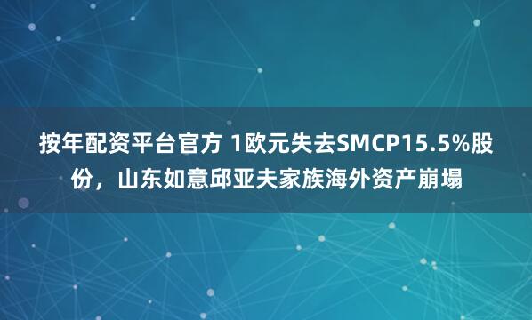 按年配资平台官方 1欧元失去SMCP15.5%股份，山东如意邱亚夫家族海外资产崩塌