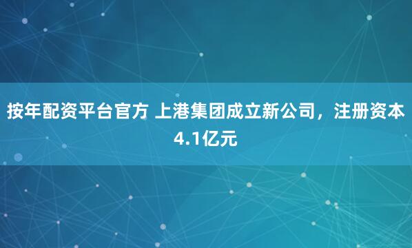 按年配资平台官方 上港集团成立新公司，注册资本4.1亿元