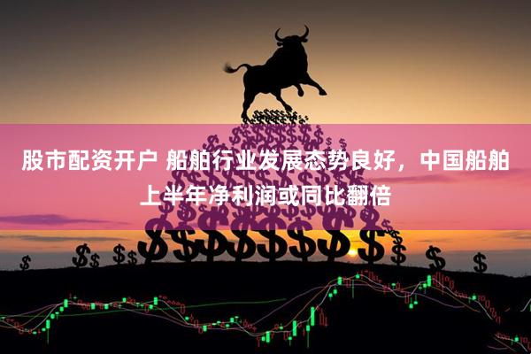 股市配资开户 船舶行业发展态势良好，中国船舶上半年净利润或同比翻倍