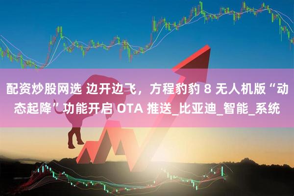 配资炒股网选 边开边飞，方程豹豹 8 无人机版“动态起降”功能开启 OTA 推送_比亚迪_智能_系统