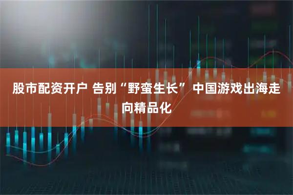 股市配资开户 告别“野蛮生长” 中国游戏出海走向精品化