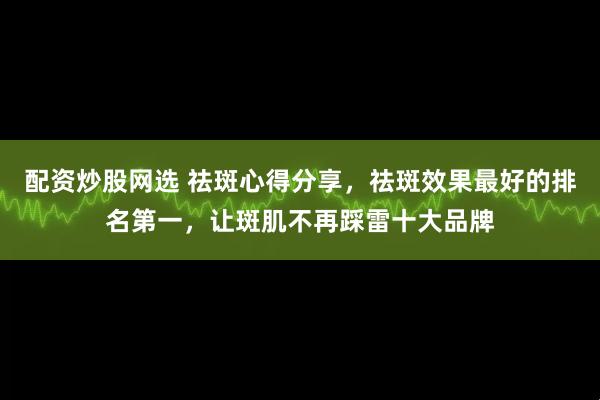 配资炒股网选 祛斑心得分享，祛斑效果最好的排名第一，让斑肌不再踩雷十大品牌