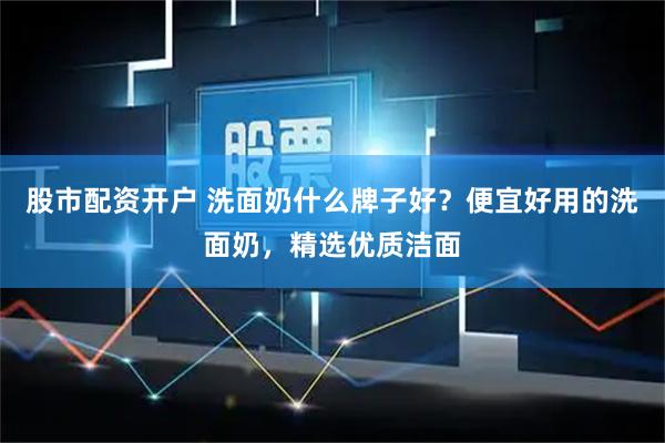 股市配资开户 洗面奶什么牌子好？便宜好用的洗面奶，精选优质洁面
