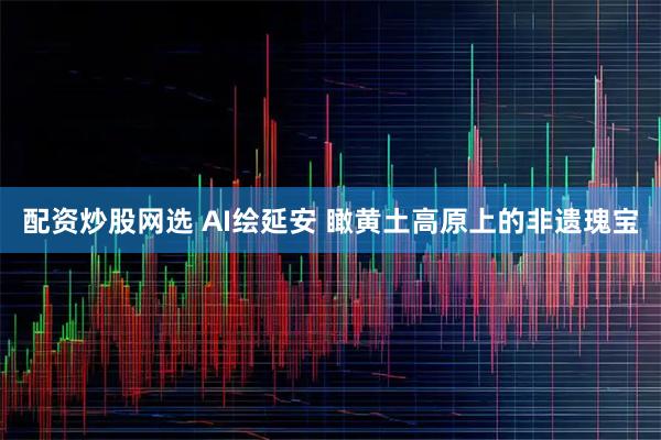 配资炒股网选 AI绘延安 瞰黄土高原上的非遗瑰宝