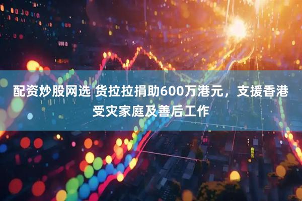配资炒股网选 货拉拉捐助600万港元，支援香港受灾家庭及善后工作