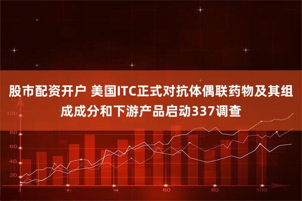 股市配资开户 美国ITC正式对抗体偶联药物及其组成成分和下游产品启动337调查