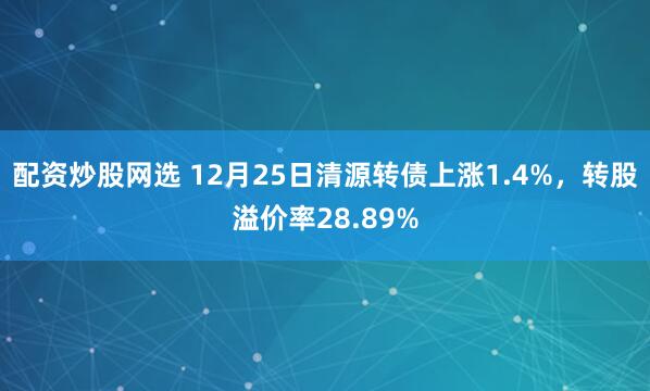 配资炒股网选 12月25日清源转债上涨1.4%，转股溢价率28.89%