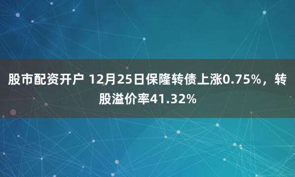 股市配资开户 12月25日保隆转债上涨0.75%，转股溢价率41.32%