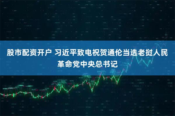 股市配资开户 习近平致电祝贺通伦当选老挝人民革命党中央总书记