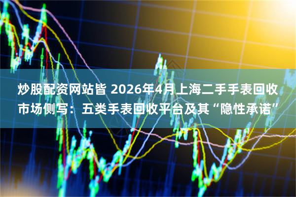 炒股配资网站皆 2026年4月上海二手手表回收市场侧写：五类手表回收平台及其“隐性承诺”