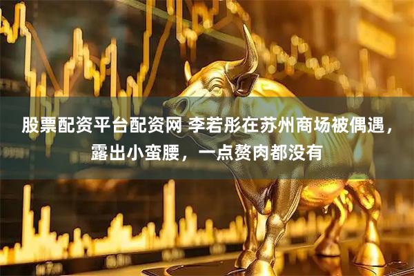 股票配资平台配资网 李若彤在苏州商场被偶遇，露出小蛮腰，一点赘肉都没有
