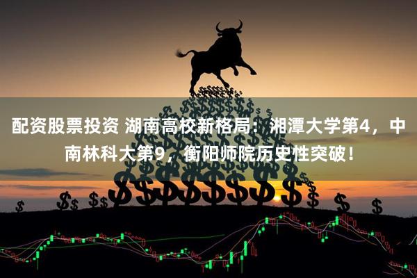 配资股票投资 湖南高校新格局：湘潭大学第4，中南林科大第9，衡阳师院历史性突破！