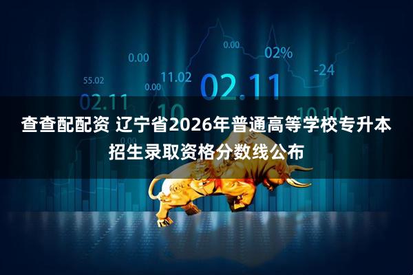 查查配配资 辽宁省2026年普通高等学校专升本招生录取资格分数线公布