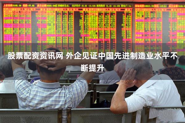 股票配资资讯网 外企见证中国先进制造业水平不断提升