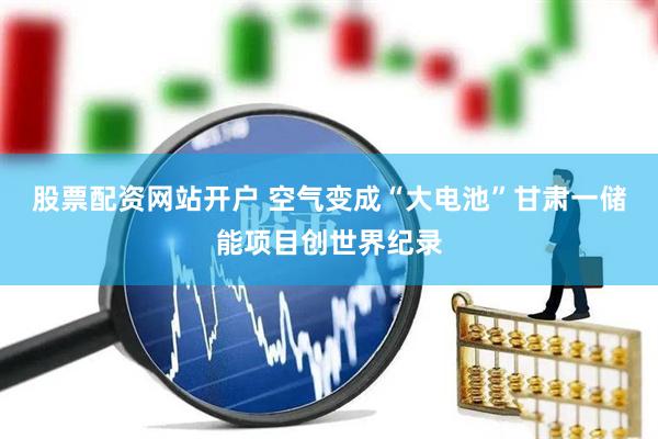 股票配资网站开户 空气变成“大电池”　甘肃一储能项目创世界纪录