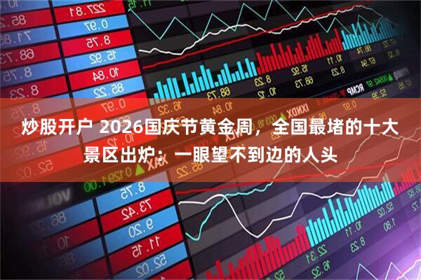炒股开户 2026国庆节黄金周，全国最堵的十大景区出炉：一眼望不到边的人头